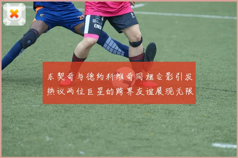 东契奇与德约科维奇同框合影引发热议两位巨星的跨界友谊展现无限魅力