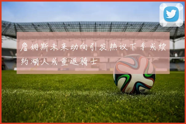 詹姆斯未来动向引发热议下季或续约湖人或重返骑士