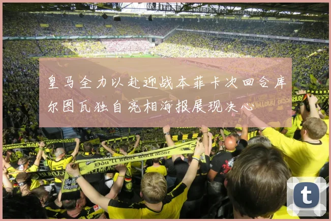 皇马全力以赴迎战本菲卡次回合库尔图瓦独自亮相海报展现决心