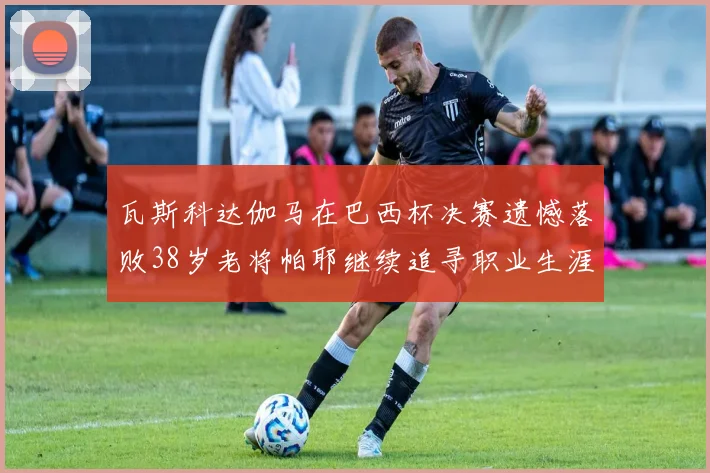 瓦斯科达伽马在巴西杯决赛遗憾落败38岁老将帕耶继续追寻职业生涯首冠