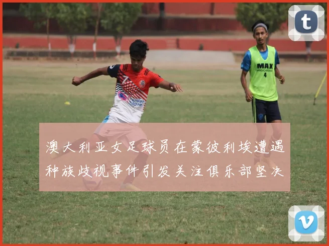 澳大利亚女足球员在蒙彼利埃遭遇种族歧视事件引发关注俱乐部坚决否认