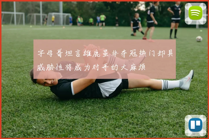 字母哥坦言雄鹿虽非夺冠热门却具威胁性将成为对手的大麻烦