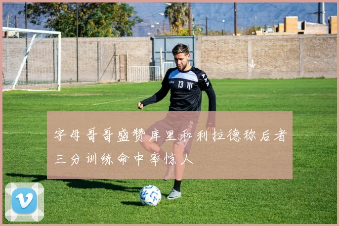 字母哥哥盛赞库里和利拉德称后者三分训练命中率惊人