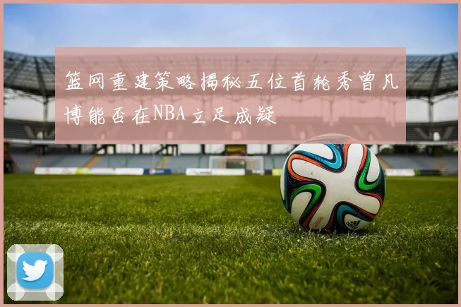篮网重建策略揭秘五位首轮秀曾凡博能否在NBA立足成疑
