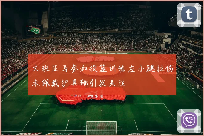 文班亚马参加投篮训练左小腿拉伤未佩戴护具靴引发关注