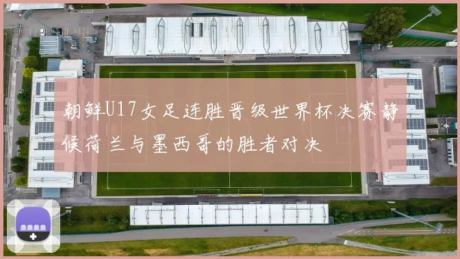 朝鲜U17女足连胜晋级世界杯决赛静候荷兰与墨西哥的胜者对决