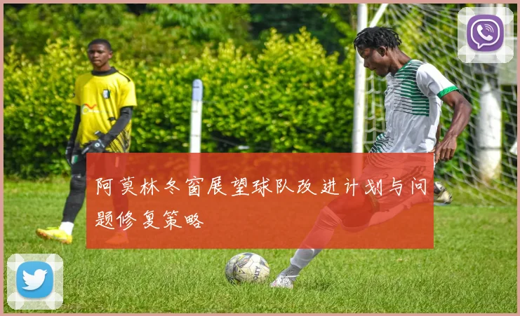阿莫林冬窗展望球队改进计划与问题修复策略