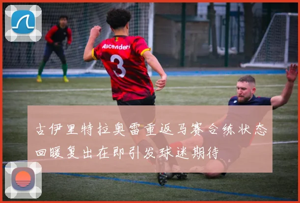 古伊里特拉奥雷重返马赛合练状态回暖复出在即引发球迷期待