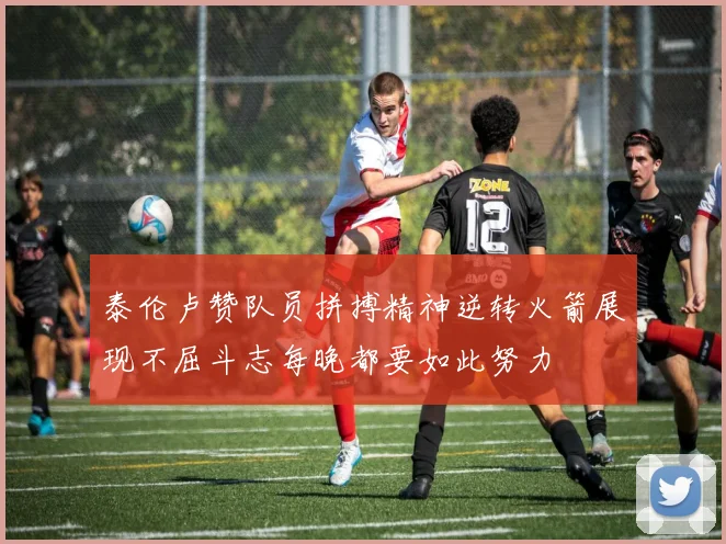 泰伦卢赞队员拼搏精神逆转火箭展现不屈斗志每晚都要如此努力