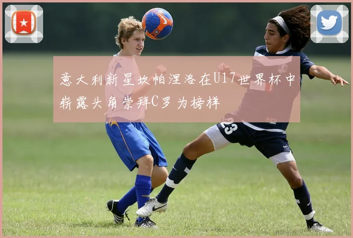 意大利新星坎帕涅洛在U17世界杯中崭露头角崇拜C罗为榜样