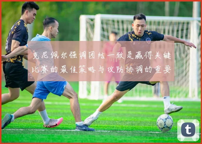 克尼佩尔强调团结一致是赢得关键比赛的最佳策略与攻防协调的重要性