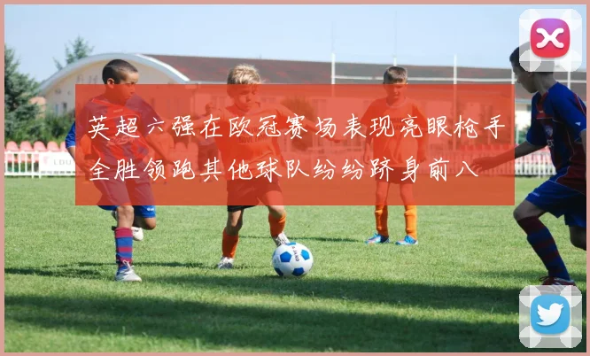 英超六强在欧冠赛场表现亮眼枪手全胜领跑其他球队纷纷跻身前八
