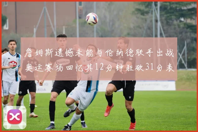 詹姆斯遗憾未能与伦纳德联手出战奥运赛场回忆其12分钟狂砍31分表现
