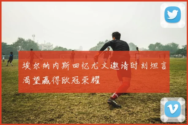 埃尔纳内斯回忆尤文邀请时刻坦言渴望赢得欧冠荣耀
