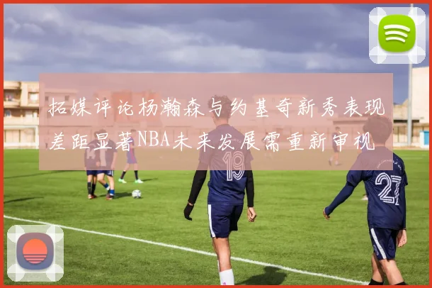 拓媒评论杨瀚森与约基奇新秀表现差距显著NBA未来发展需重新审视