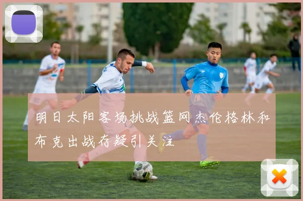 明日太阳客场挑战篮网杰伦格林和布克出战存疑引关注