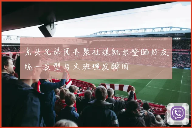 光头兄弟团齐聚社媒凯尔登晒好友统一发型与文班理发瞬间