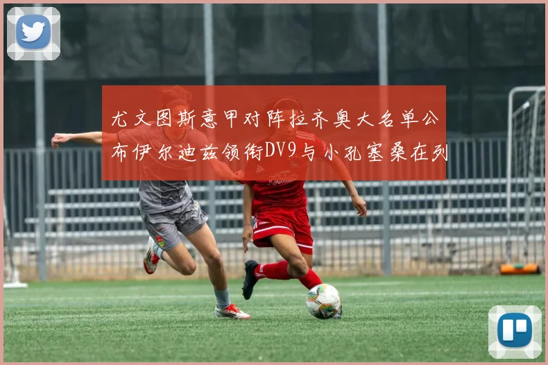 尤文图斯意甲对阵拉齐奥大名单公布伊尔迪兹领衔DV9与小孔塞桑在列