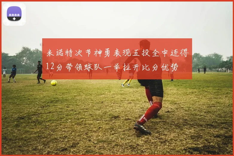 米诺特次节神勇表现五投全中连得12分带领球队一举拉开比分优势