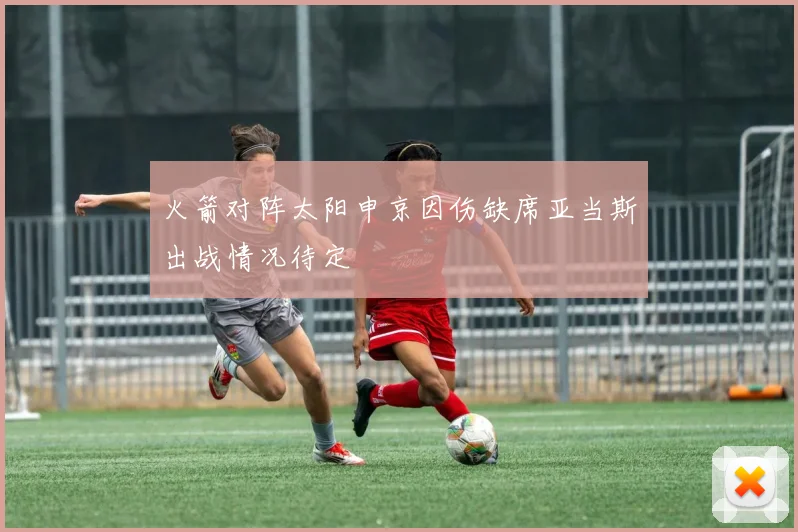 火箭对阵太阳申京因伤缺席亚当斯出战情况待定