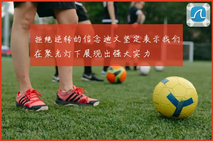 拒绝逆转的信念迪文坚定表示我们在聚光灯下展现出强大实力