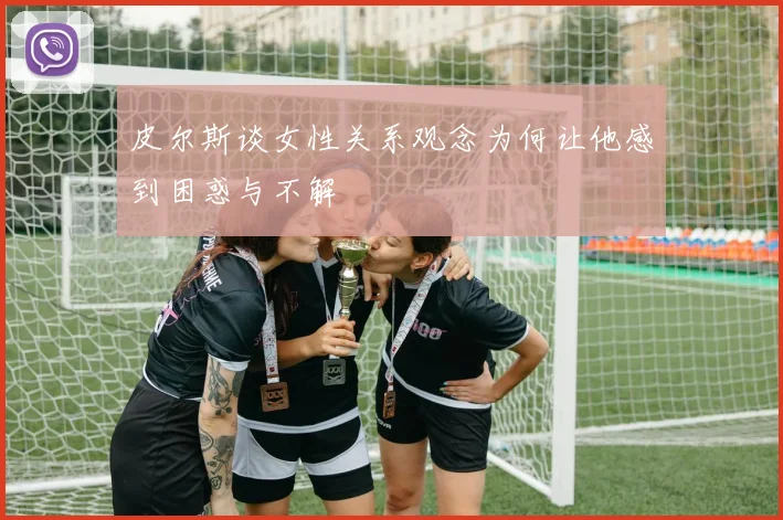 皮尔斯谈女性关系观念为何让他感到困惑与不解