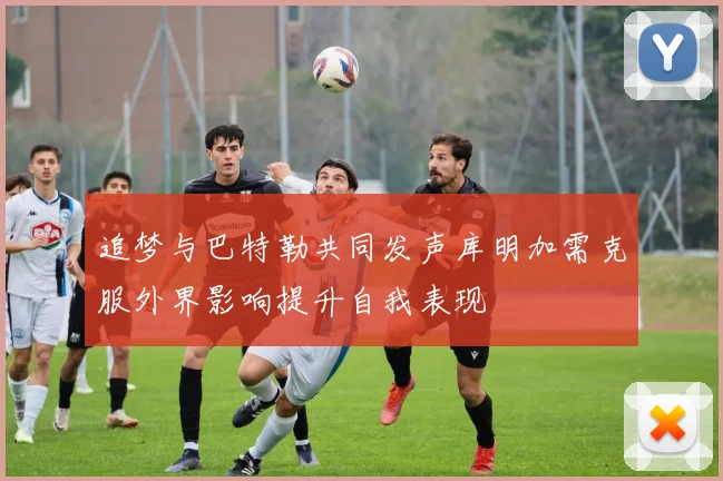 追梦与巴特勒共同发声库明加需克服外界影响提升自我表现
