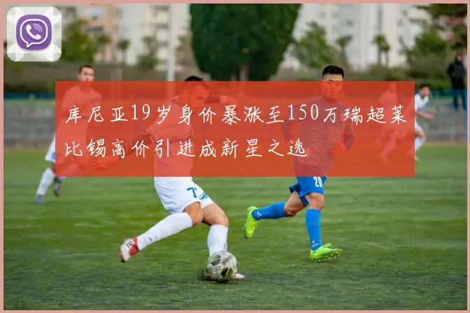 库尼亚19岁身价暴涨至150万瑞超莱比锡高价引进成新星之选