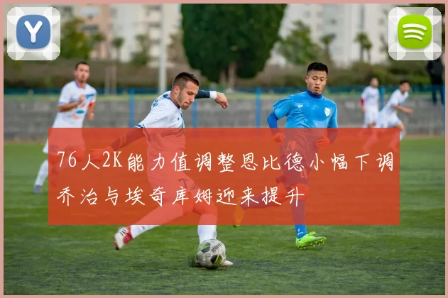 76人2K能力值调整恩比德小幅下调乔治与埃奇库姆迎来提升